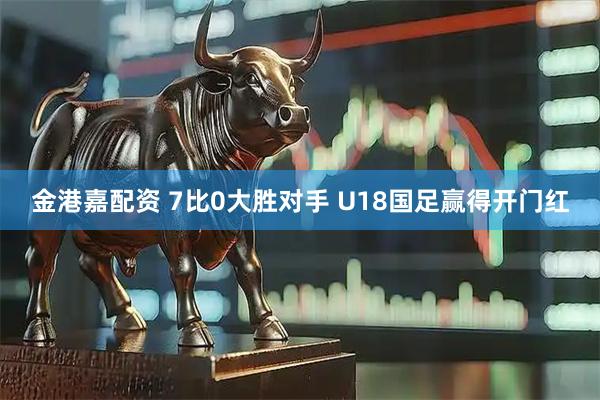 金港嘉配资 7比0大胜对手 U18国足赢得开门红