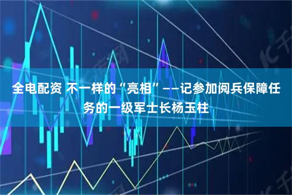 全电配资 不一样的“亮相”——记参加阅兵保障任务的一级军士长杨玉柱