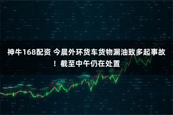 神牛168配资 今晨外环货车货物漏油致多起事故！截至中午仍在处置