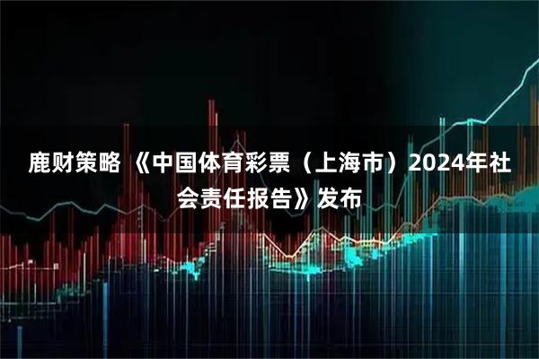 鹿财策略 《中国体育彩票（上海市）2024年社会责任报告》发布