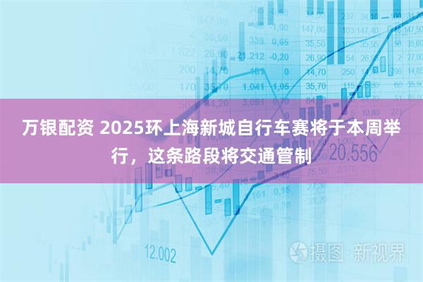 万银配资 2025环上海新城自行车赛将于本周举行，这条路段将交通管制