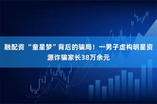 融配资 “童星梦”背后的骗局！一男子虚构明星资源诈骗家长38万余元