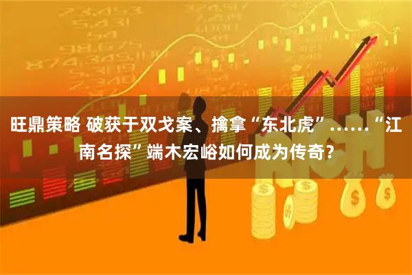 旺鼎策略 破获于双戈案、擒拿“东北虎”……“江南名探”端木宏峪如何成为传奇？