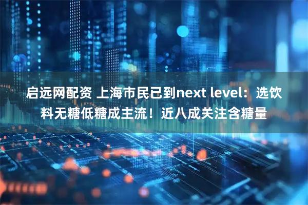 启远网配资 上海市民已到next level：选饮料无糖低糖成主流！近八成关注含糖量