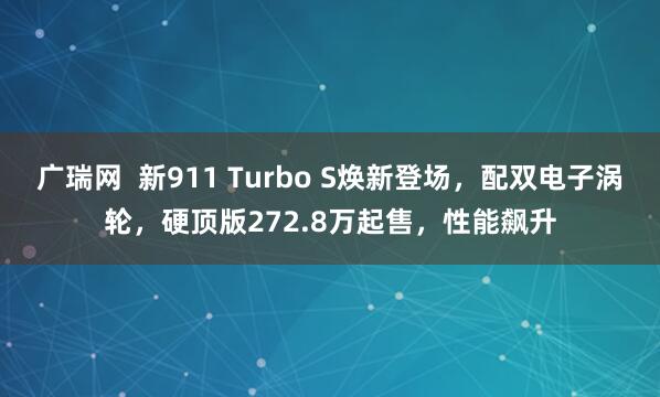 广瑞网  新911 Turbo S焕新登场，配双电子涡轮，硬顶版272.8万起售，性能飙升