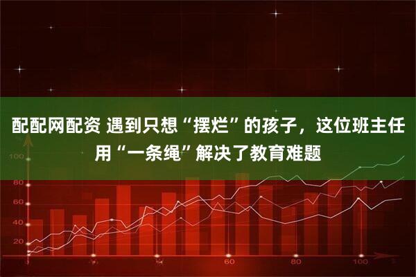 配配网配资 遇到只想“摆烂”的孩子，这位班主任用“一条绳”解决了教育难题