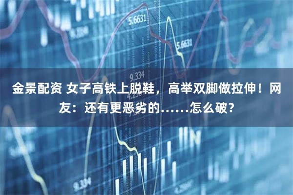 金景配资 女子高铁上脱鞋，高举双脚做拉伸！网友：还有更恶劣的……怎么破？