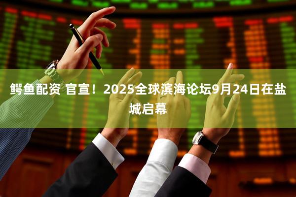 鳄鱼配资 官宣！2025全球滨海论坛9月24日在盐城启幕