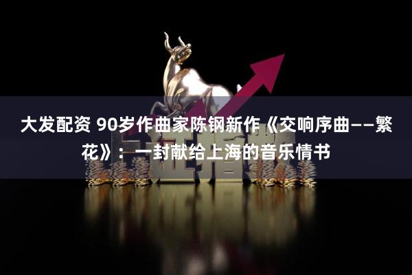 大发配资 90岁作曲家陈钢新作《交响序曲——繁花》：一封献给上海的音乐情书