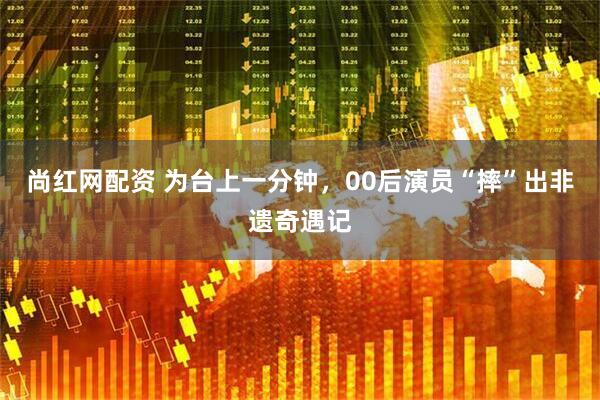 尚红网配资 为台上一分钟，00后演员“摔”出非遗奇遇记