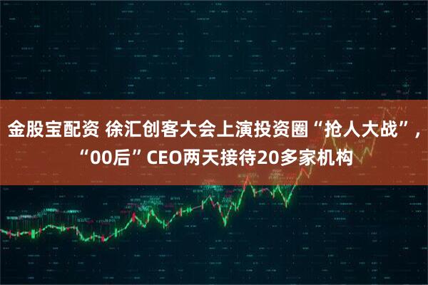 金股宝配资 徐汇创客大会上演投资圈“抢人大战”，“00后”CEO两天接待20多家机构