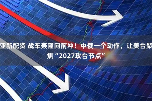 亚新配资 战车轰隆向前冲！中俄一个动作，让美台聚焦“2027攻台节点”