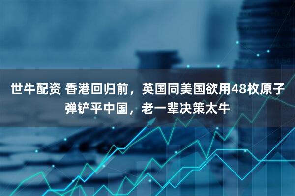 世牛配资 香港回归前，英国同美国欲用48枚原子弹铲平中国，老一辈决策太牛
