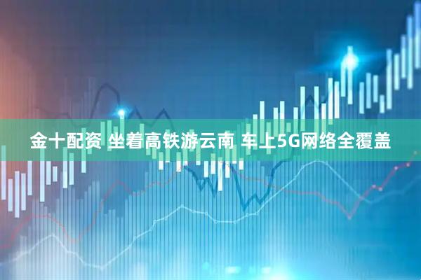 金十配资 坐着高铁游云南 车上5G网络全覆盖