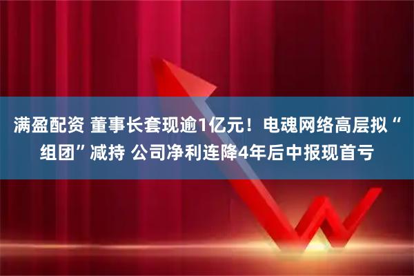 满盈配资 董事长套现逾1亿元！电魂网络高层拟“组团”减持 公司净利连降4年后中报现首亏