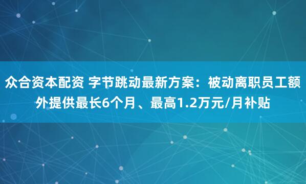 众合资本配资 字节跳动最新方案：被动离职员工额外提供最长6个月、最高1.2万元/月补贴