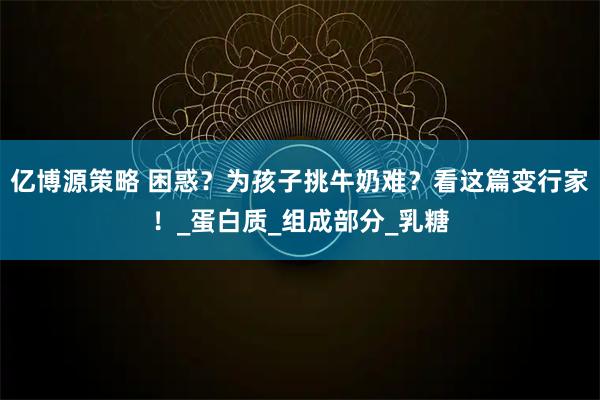 亿博源策略 困惑？为孩子挑牛奶难？看这篇变行家！_蛋白质_组成部分_乳糖