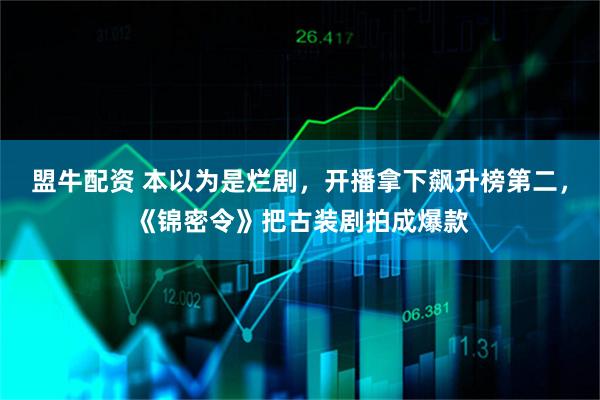 盟牛配资 本以为是烂剧，开播拿下飙升榜第二，《锦密令》把古装剧拍成爆款