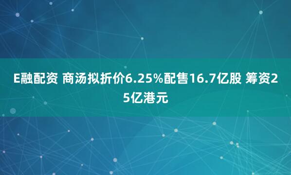 E融配资 商汤拟折价6.25%配售16.7亿股 筹资25亿港元