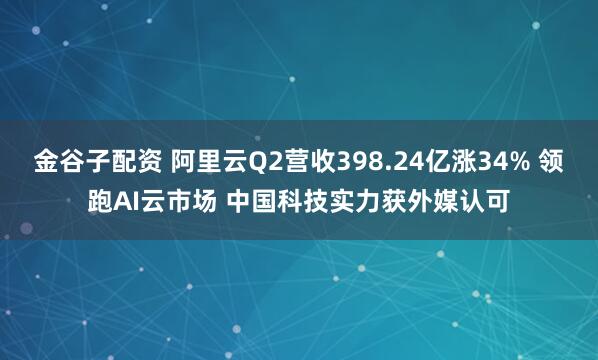 金谷子配资 阿里云Q2营收398.24亿涨34% 领跑AI云市场 中国科技实力获外媒认可