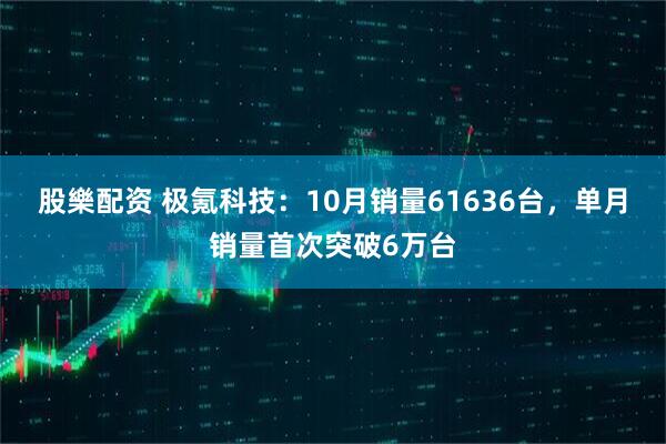 股樂配资 极氪科技：10月销量61636台，单月销量首次突破6万台