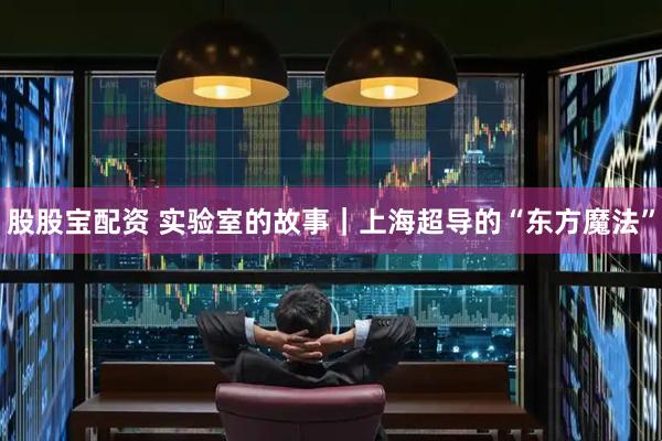 股股宝配资 实验室的故事｜上海超导的“东方魔法”