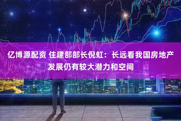 亿博源配资 住建部部长倪虹：长远看我国房地产发展仍有较大潜力和空间