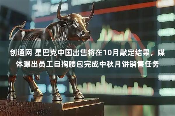 创通网 星巴克中国出售将在10月敲定结果，媒体曝出员工自掏腰包完成中秋月饼销售任务