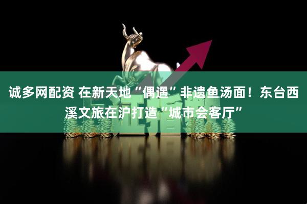 诚多网配资 在新天地“偶遇”非遗鱼汤面！东台西溪文旅在沪打造“城市会客厅”