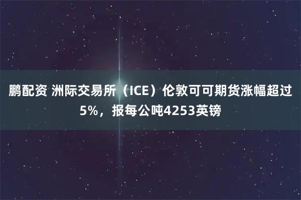 鹏配资 洲际交易所（ICE）伦敦可可期货涨幅超过5%，报每公吨4253英镑